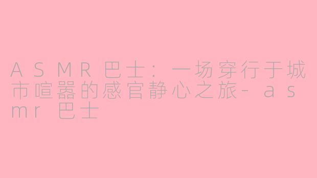 ASMR巴士:一场穿行于城市喧嚣的感官静心之旅-asmr巴士