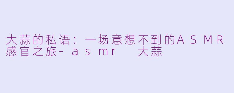 大蒜的私语:一场意想不到的ASMR感官之旅-asmr 大蒜