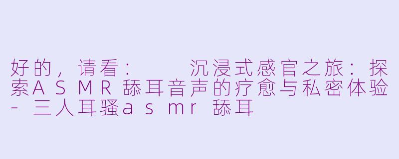 好的,请看:
沉浸式感官之旅:探索ASMR舔耳音声的疗愈与私密体验-三人耳骚asmr舔耳