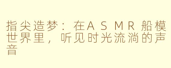 指尖造梦：在ASMR船模世界里，听见时光流淌的声音