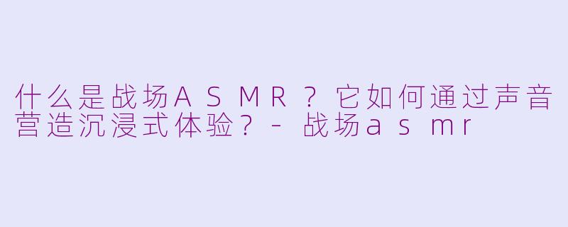 什么是战场ASMR？它如何通过声音营造沉浸式体验？-战场asmr