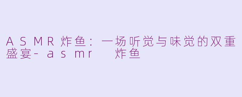 ASMR炸鱼:一场听觉与味觉的双重盛宴-asmr 炸鱼