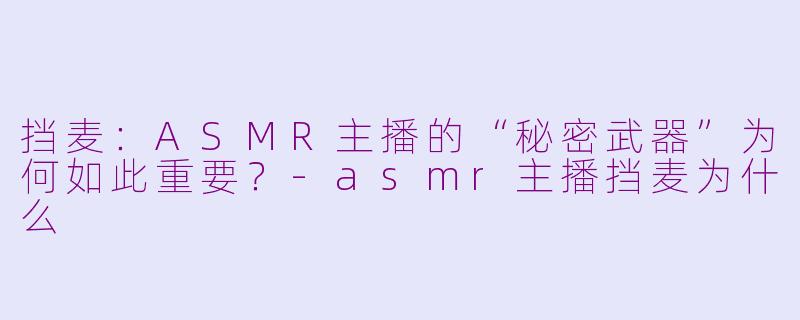 挡麦:ASMR主播的“秘密武器”为何如此重要?-asmr主播挡麦为什么