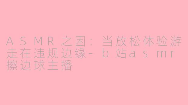 ASMR之困:当放松体验游走在违规边缘-b站asmr擦边球主播