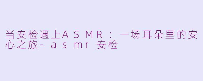 当安检遇上ASMR：一场耳朵里的安心之旅-asmr安检