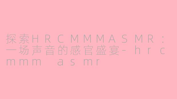 探索HRCMMMASMR:一场声音的感官盛宴-hrcmmm asmr