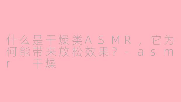 什么是干燥类ASMR，它为何能带来放松效果？-asmr 干燥
