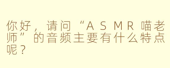 你好,请问“ASMR喵老师”的音频主要有什么特点呢?