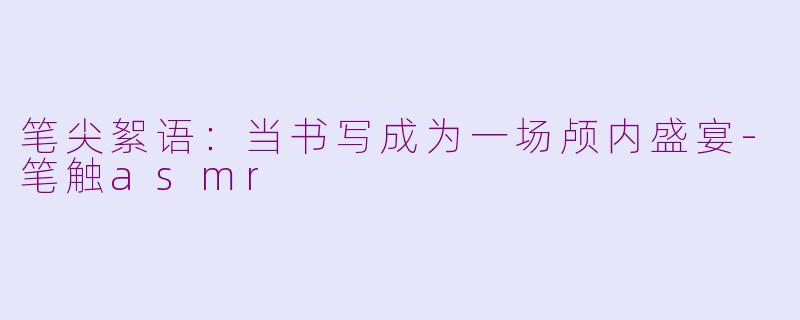 笔尖絮语:当书写成为一场颅内盛宴-笔触asmr