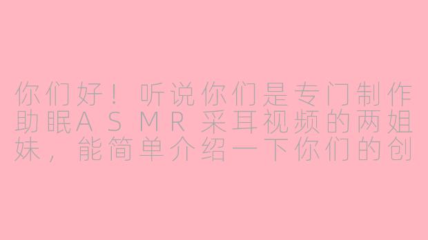 你们好!听说你们是专门制作助眠ASMR采耳视频的两姐妹,能简单介绍一下你们的创作理念和视频特点吗?-助眠asmr采耳两姐妹
