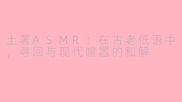 土著ASMR：在古老低语中，寻回与现代喧嚣的和解