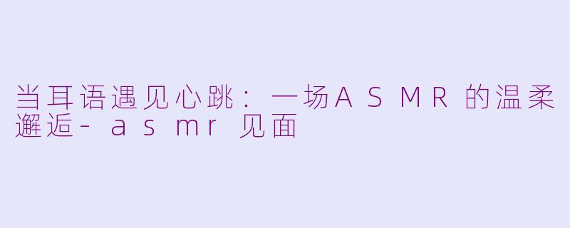 当耳语遇见心跳:一场ASMR的温柔邂逅-asmr见面