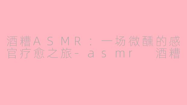 酒糟ASMR：一场微醺的感官疗愈之旅-asmr 酒糟