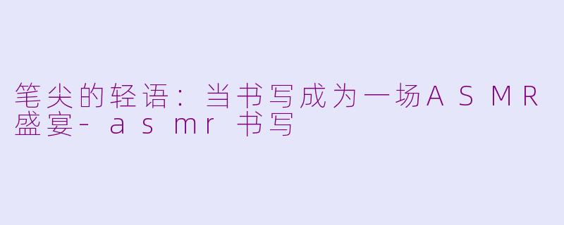 笔尖的轻语:当书写成为一场ASMR盛宴-asmr书写