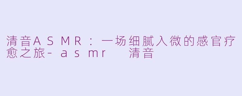清音ASMR：一场细腻入微的感官疗愈之旅-asmr 清音