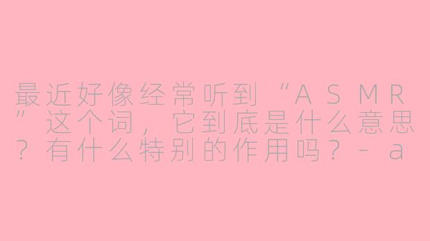 最近好像经常听到“ASMR”这个词，它到底是什么意思？有什么特别的作用吗？