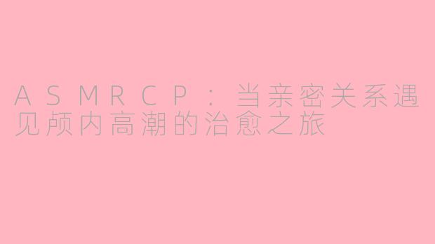 ASMRCP：当亲密关系遇见颅内高潮的治愈之旅