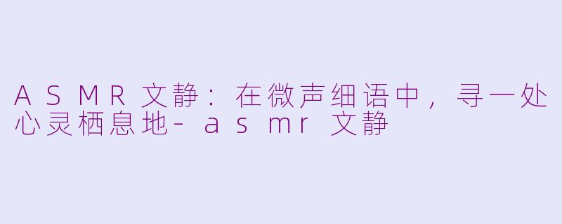 ASMR文静：在微声细语中，寻一处心灵栖息地-asmr文静