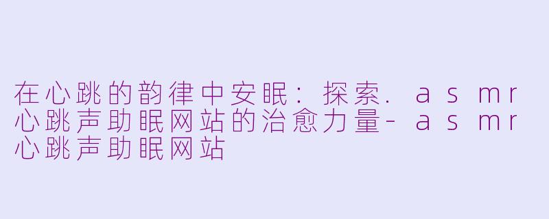 在心跳的韵律中安眠:探索.asmr心跳声助眠网站的治愈力量-asmr心跳声助眠网站