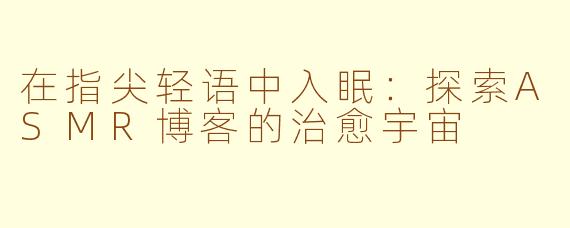 在指尖轻语中入眠：探索ASMR博客的治愈宇宙