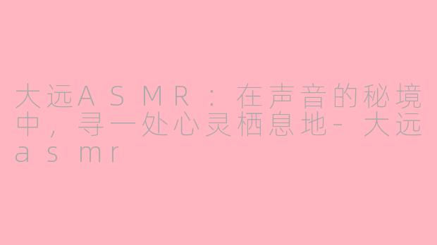 大远ASMR：在声音的秘境中，寻一处心灵栖息地-大远asmr