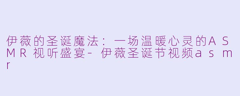 伊薇的圣诞魔法:一场温暖心灵的ASMR视听盛宴-伊薇圣诞节视频asmr