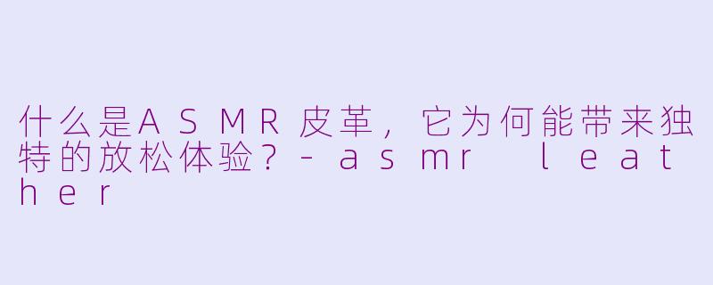 什么是ASMR皮革，它为何能带来独特的放松体验？-asmr leather