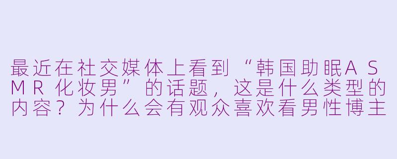 最近在社交媒体上看到“韩国助眠ASMR化妆男”的话题，这是什么类型的内容？为什么会有观众喜欢看男性博主化妆？-韩国助眠asmr化妆男