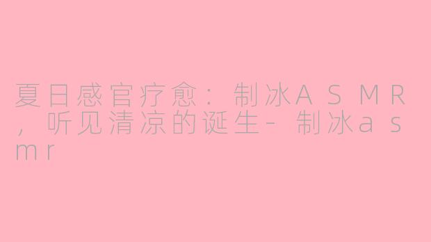 夏日感官疗愈：制冰ASMR，听见清凉的诞生-制冰asmr