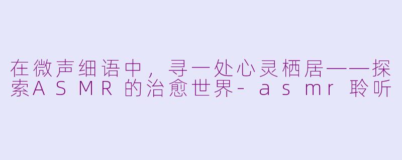在微声细语中,寻一处心灵栖居——探索ASMR的治愈世界-asmr聆听