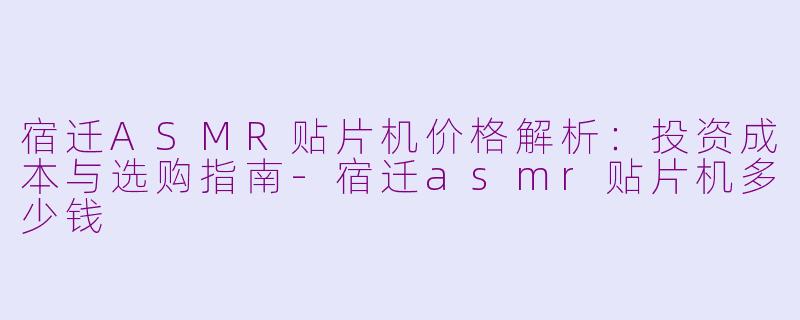 宿迁ASMR贴片机价格解析：投资成本与选购指南-宿迁asmr贴片机多少钱