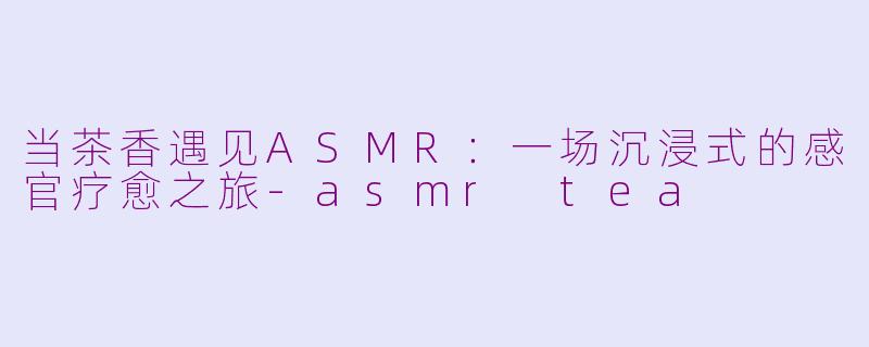 当茶香遇见ASMR:一场沉浸式的感官疗愈之旅-asmr tea