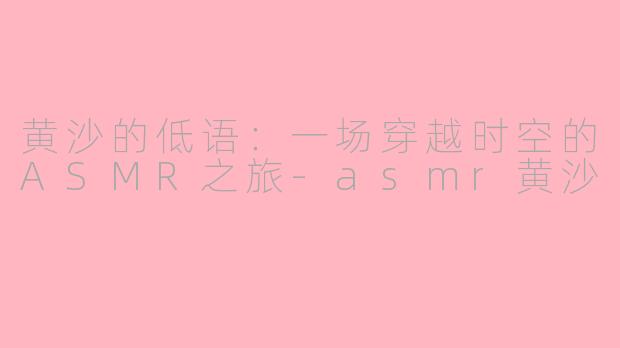 黄沙的低语：一场穿越时空的ASMR之旅-asmr黄沙