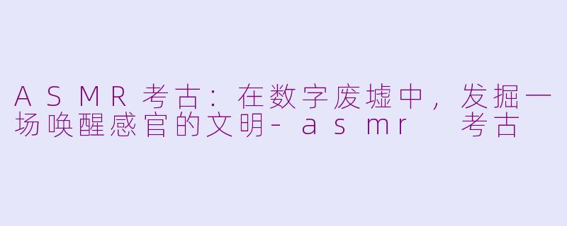 ASMR考古：在数字废墟中，发掘一场唤醒感官的文明-asmr 考古