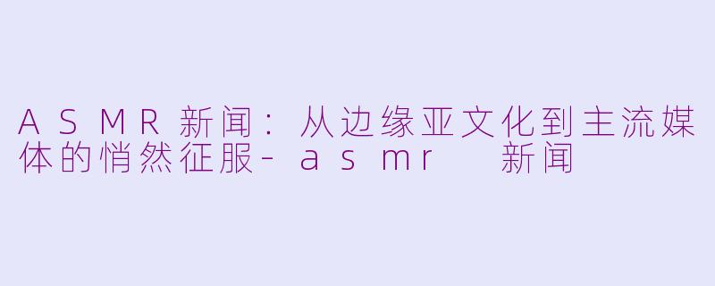 ASMR新闻:从边缘亚文化到主流媒体的悄然征服-asmr 新闻