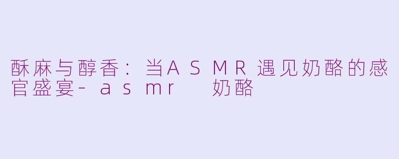 酥麻与醇香:当ASMR遇见奶酪的感官盛宴-asmr 奶酪