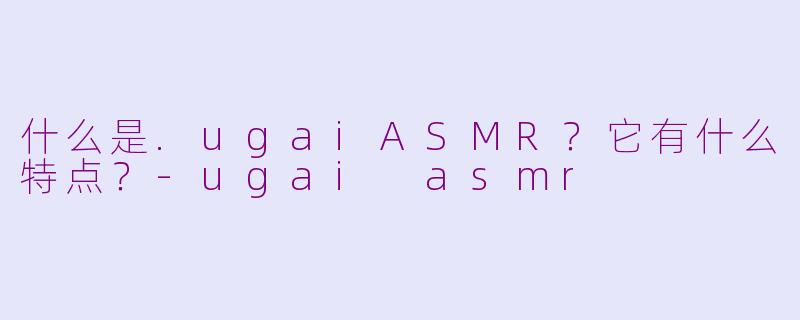 什么是.ugaiASMR?它有什么特点?-ugai asmr