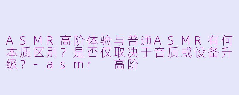 ASMR高阶体验与普通ASMR有何本质区别？是否仅取决于音质或设备升级？