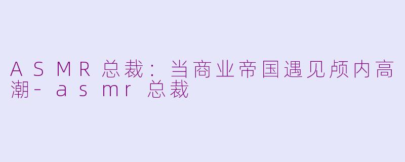 ASMR总裁:当商业帝国遇见颅内高潮-asmr总裁