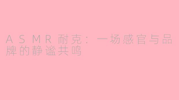 ASMR耐克:一场感官与品牌的静谧共鸣