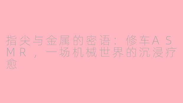 指尖与金属的密语：修车ASMR，一场机械世界的沉浸疗愈