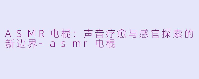 ASMR电棍：声音疗愈与感官探索的新边界-asmr电棍