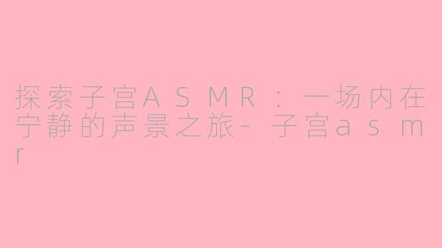 探索子宫ASMR：一场内在宁静的声景之旅-子宫asmr