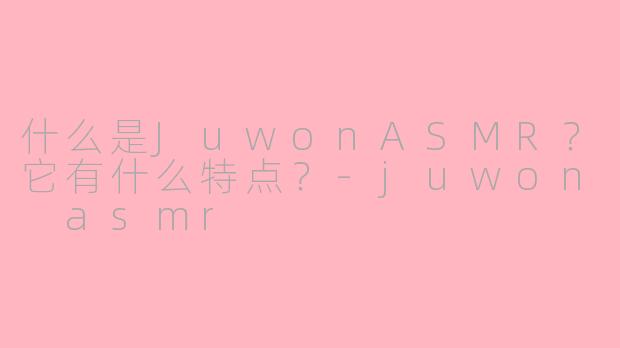 什么是JuwonASMR？它有什么特点？-juwon asmr