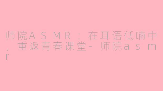 师院ASMR：在耳语低喃中，重返青春课堂-师院asmr