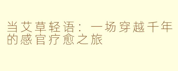 当艾草轻语:一场穿越千年的感官疗愈之旅