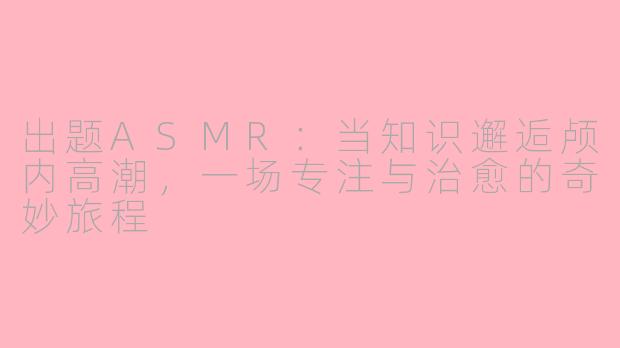 出题ASMR：当知识邂逅颅内高潮，一场专注与治愈的奇妙旅程