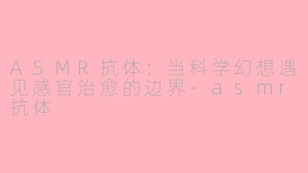 ASMR抗体：当科学幻想遇见感官治愈的边界-asmr抗体