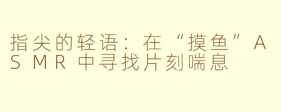 指尖的轻语:在“摸鱼”ASMR中寻找片刻喘息
