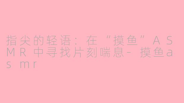 指尖的轻语:在“摸鱼”ASMR中寻找片刻喘息-摸鱼asmr